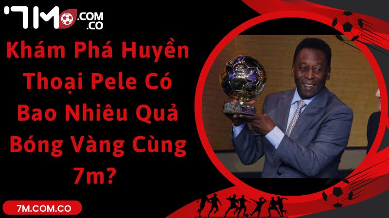 Khám Phá Huyền Thoại Pele Có Bao Nhiêu Quả Bóng Vàng Cùng 7m? 